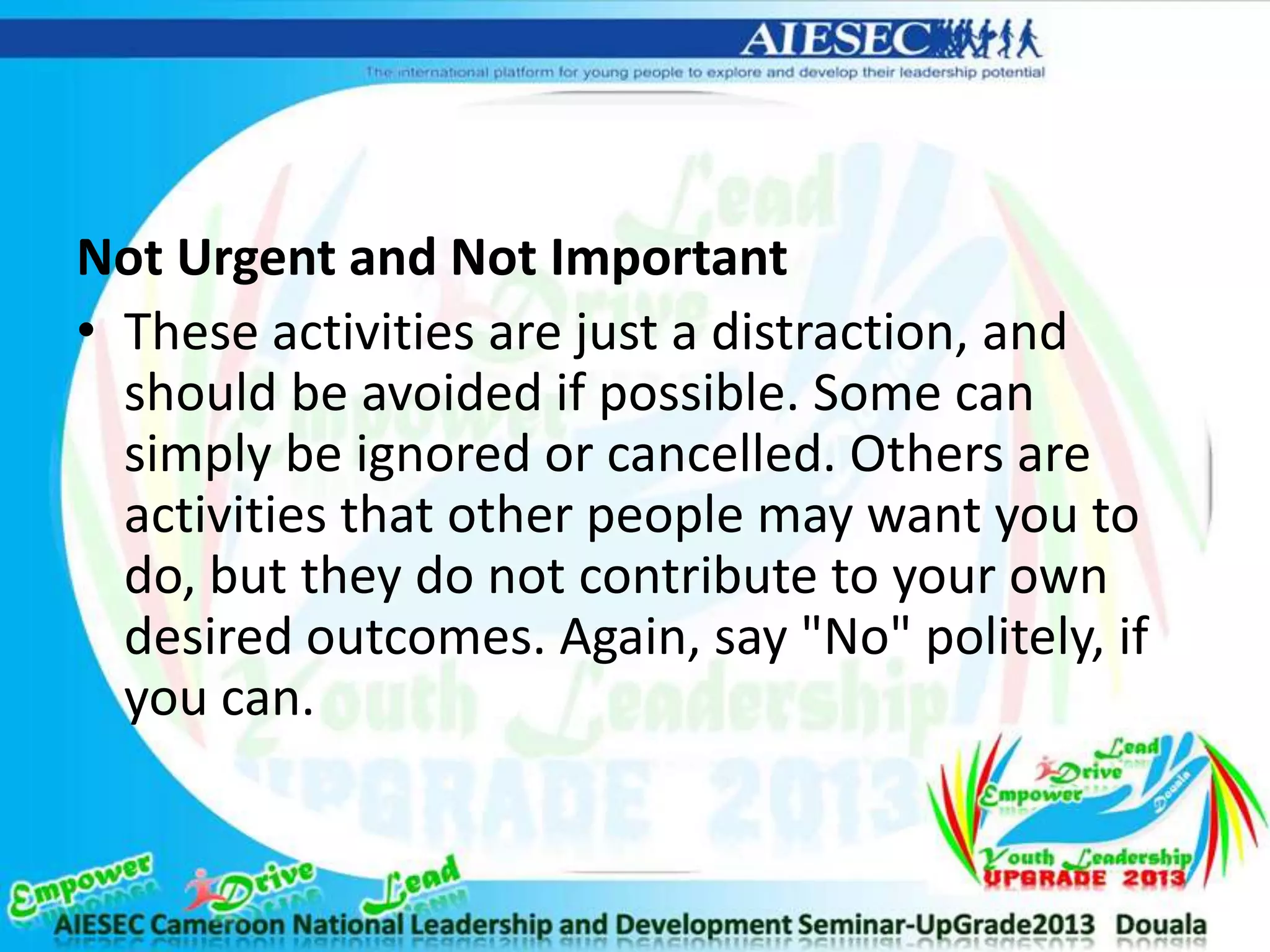 Not Urgent and Not Important
• These activities are just a distraction, and
should be avoided if possible. Some can
simply be ignored or cancelled. Others are
activities that other people may want you to
do, but they do not contribute to your own
desired outcomes. Again, say "No" politely, if
you can.
 