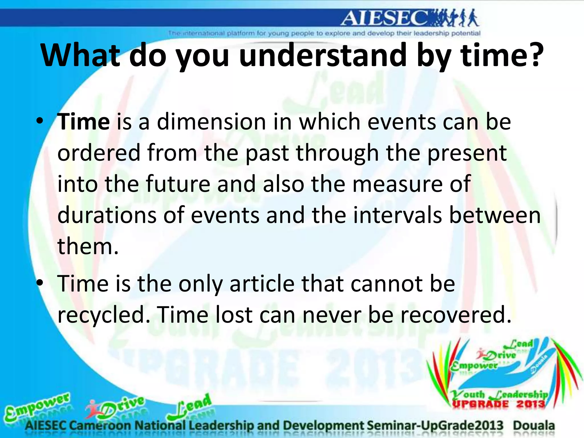 What do you understand by time?
• Time is a dimension in which events can be
ordered from the past through the present
into the future and also the measure of
durations of events and the intervals between
them.
• Time is the only article that cannot be
recycled. Time lost can never be recovered.
 