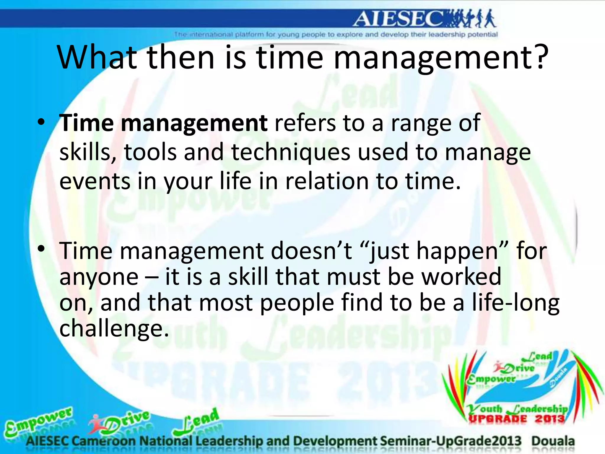 What then is time management?
• Time management refers to a range of
skills, tools and techniques used to manage
events in your life in relation to time.
• Time management doesn’t “just happen” for
anyone – it is a skill that must be worked
on, and that most people find to be a life-long
challenge.
 