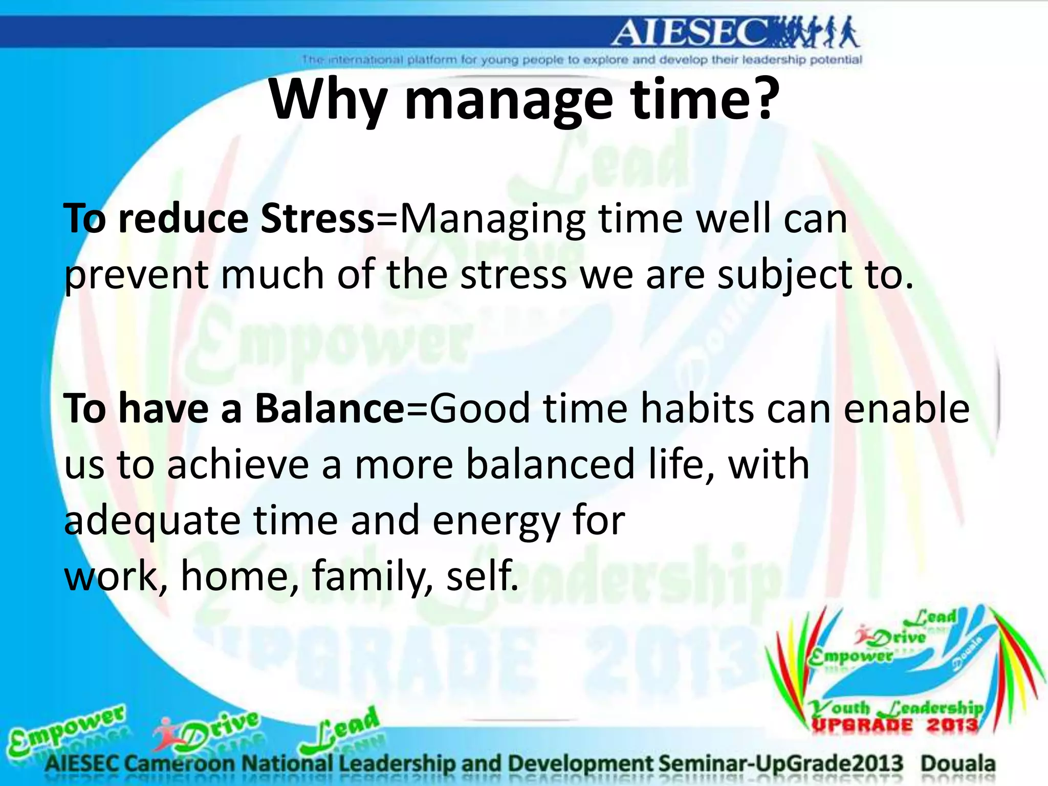 Why manage time?
To reduce Stress=Managing time well can
prevent much of the stress we are subject to.
To have a Balance=Good time habits can enable
us to achieve a more balanced life, with
adequate time and energy for
work, home, family, self.
 