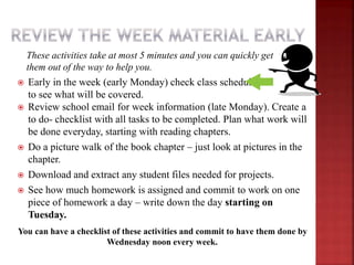 These activities take at most 5 minutes and you can quickly get
them out of the way to help you.
 Early in the week (early Monday) check class schedule
to see what will be covered.
 Review school email for week information (late Monday). Create a
to do- checklist with all tasks to be completed. Plan what work will
be done everyday, starting with reading chapters.
 Do a picture walk of the book chapter – just look at pictures in the
chapter.
 Download and extract any student files needed for projects.
 See how much homework is assigned and commit to work on one
piece of homework a day – write down the day starting on
Tuesday.
You can have a checklist of these activities and commit to have them done by
Wednesday noon every week.
 
