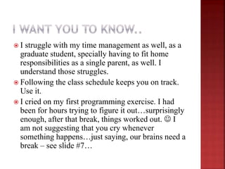  I struggle with my time management as well, as a
graduate student, specially having to fit home
responsibilities as a single parent, as well. I
understand those struggles.
 Following the class schedule keeps you on track.
Use it.
 I cried on my first programming exercise. I had
been for hours trying to figure it out…surprisingly
enough, after that break, things worked out.  I
am not suggesting that you cry whenever
something happens…just saying, our brains need a
break – see slide #7…
 