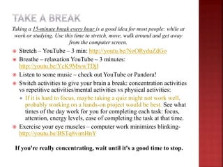  Stretch – YouTube – 3 min: http://youtu.be/NoORyduZdGo
 Breathe – relaxation YouTube – 3 minutes:
http://youtu.be/YcK9MwwTDjI
 Listen to some music – check out YouTube or Pandora!
 Switch activities to give your brain a break: concentration activities
vs repetitive activities/mental activities vs physical activities:
 If it is hard to focus, maybe taking a quiz might not work well,
probably working on a hands-on project would be best. See what
times of the day work for you for completing each task: focus,
attention, energy levels, ease of completing the task at that time.
 Exercise your eye muscles – computer work minimizes blinking-
http://youtu.be/BSTq8vimHnY
If you're really concentrating, wait until it's a good time to stop.
Taking a 15-minute break every hour is a good idea for most people: while at
work or studying. Use this time to stretch, move, walk around and get away
from the computer screen.
 
