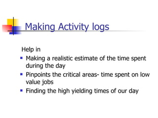 Making Activity logs Help in Making a realistic estimate of the time spent during the day Pinpoints the critical areas- time spent on low value jobs Finding the high yielding times of our day