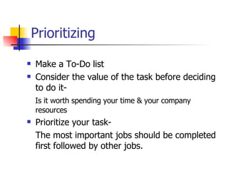 Prioritizing Make a To-Do list Consider the value of the task before deciding to do it- Is it worth spending your time & your company resources Prioritize your task- The most important jobs should be completed first followed by other jobs.