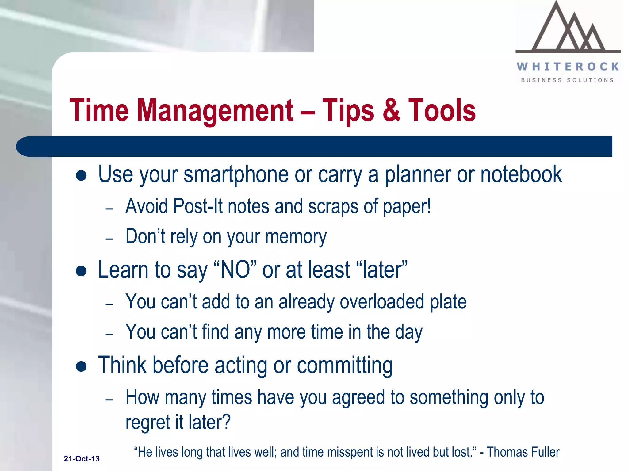 Time Management – Tips & Tools


Use your smartphone or carry a planner or notebook
–
–



Learn to say “NO” or at least “later”
–
–



Avoid Post-It notes and scraps of paper!
Don’t rely on your memory
You can’t add to an already overloaded plate
You can’t find any more time in the day

Think before acting or committing
–

21-Oct-13

How many times have you agreed to something only to
regret it later?
“He lives long that lives well; and time misspent is not lived but lost.” - Thomas Fuller

 