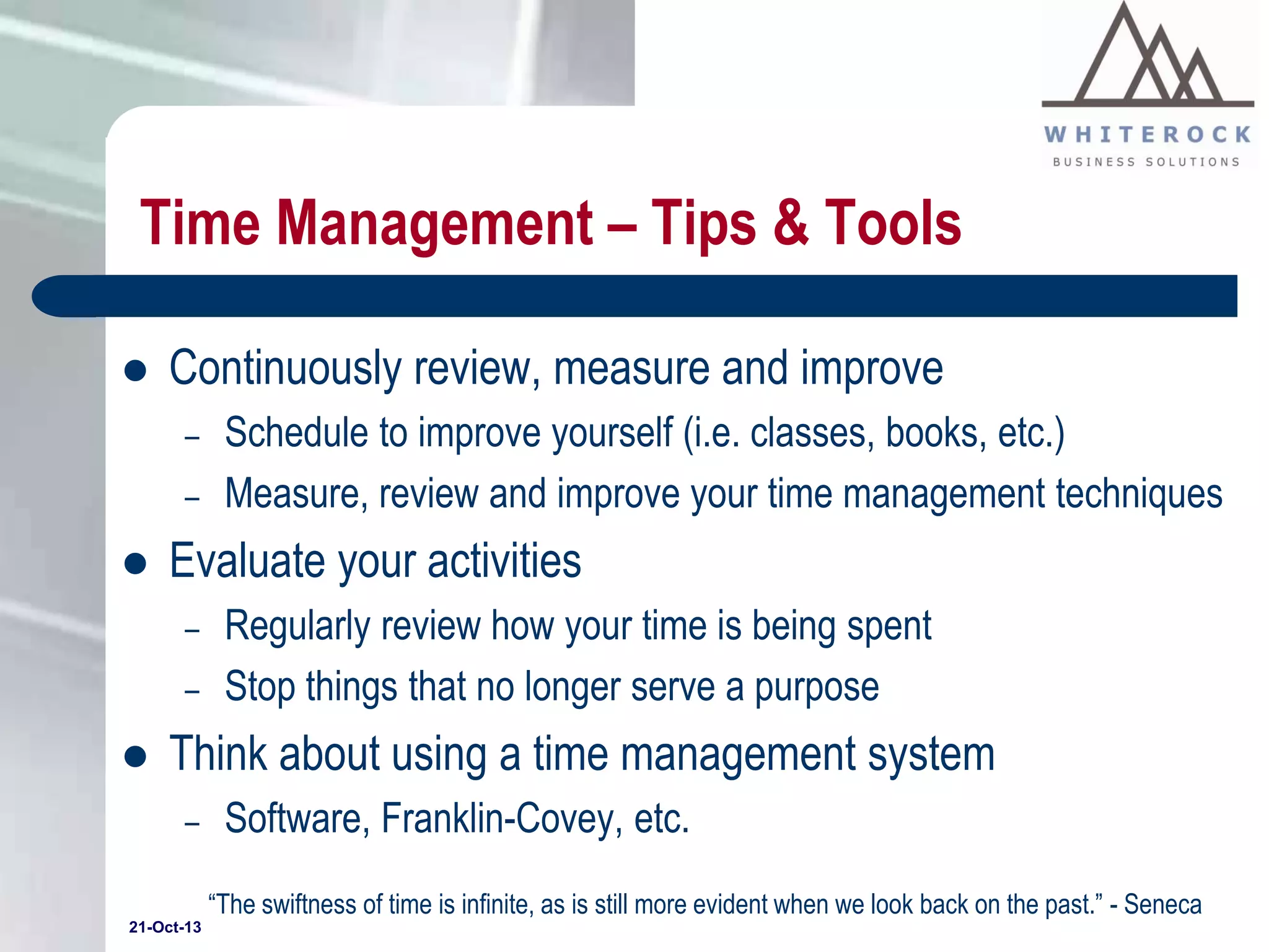 Time Management – Tips & Tools


Continuously review, measure and improve
–

–



Evaluate your activities
–
–



Schedule to improve yourself (i.e. classes, books, etc.)
Measure, review and improve your time management techniques
Regularly review how your time is being spent
Stop things that no longer serve a purpose

Think about using a time management system
–

Software, Franklin-Covey, etc.
“The swiftness of time is infinite, as is still more evident when we look back on the past.” - Seneca

21-Oct-13

 