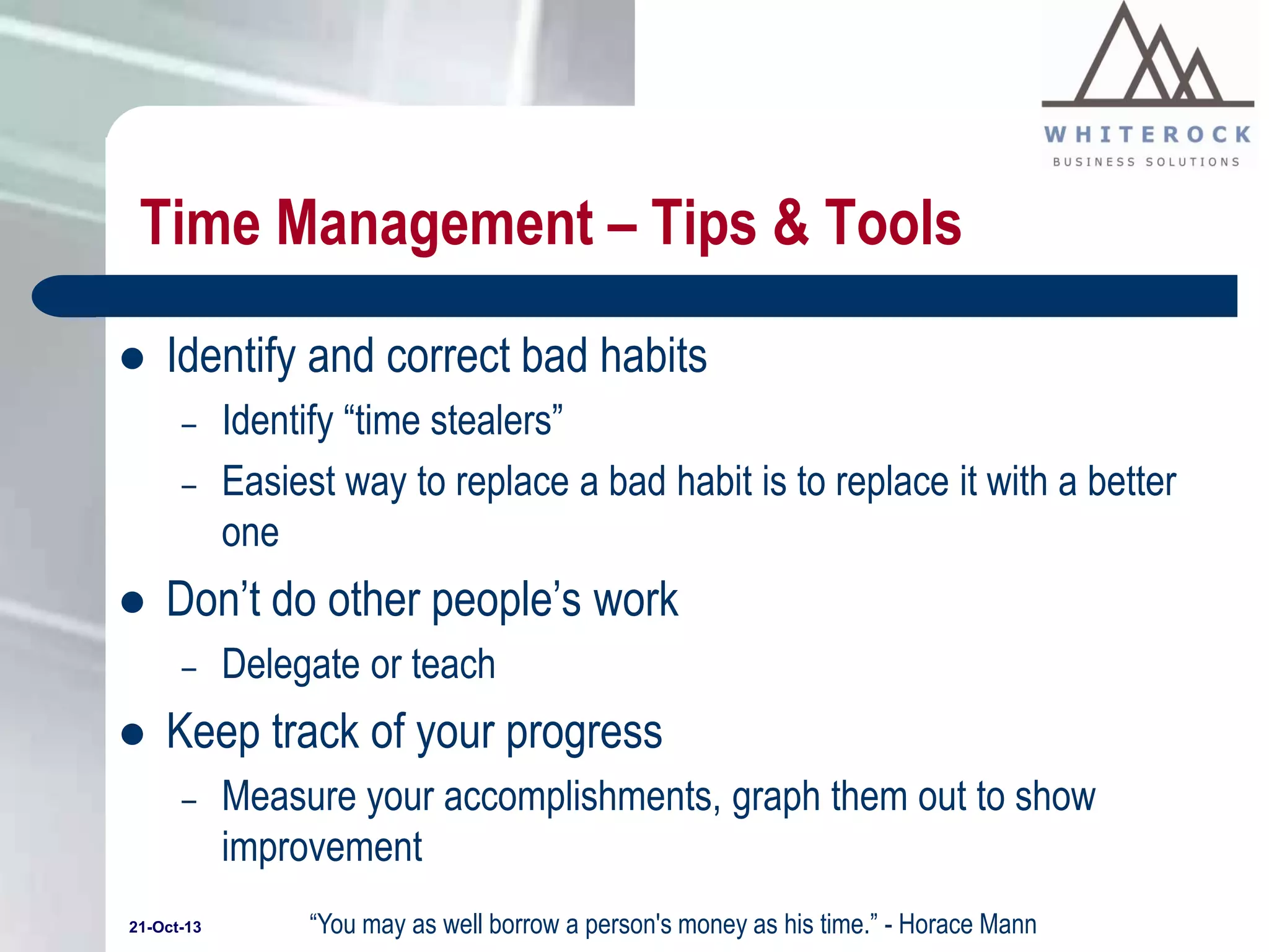 Time Management – Tips & Tools


Identify and correct bad habits
–
–



Don’t do other people’s work
–



Identify “time stealers”
Easiest way to replace a bad habit is to replace it with a better
one
Delegate or teach

Keep track of your progress
–

21-Oct-13

Measure your accomplishments, graph them out to show
improvement
“You may as well borrow a person's money as his time.” - Horace Mann

 
