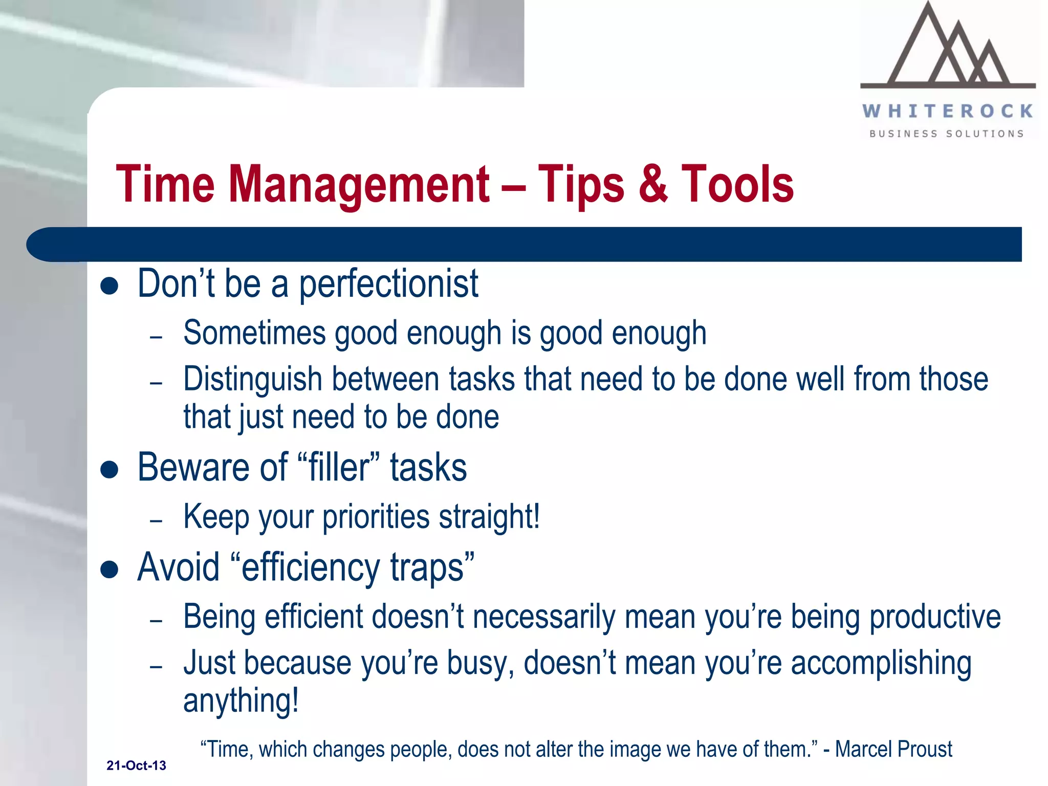 Time Management – Tips & Tools


Don’t be a perfectionist
–
–



Beware of “filler” tasks
–



Sometimes good enough is good enough
Distinguish between tasks that need to be done well from those
that just need to be done
Keep your priorities straight!

Avoid “efficiency traps”
–
–

21-Oct-13

Being efficient doesn’t necessarily mean you’re being productive
Just because you’re busy, doesn’t mean you’re accomplishing
anything!
“Time, which changes people, does not alter the image we have of them.” - Marcel Proust

 