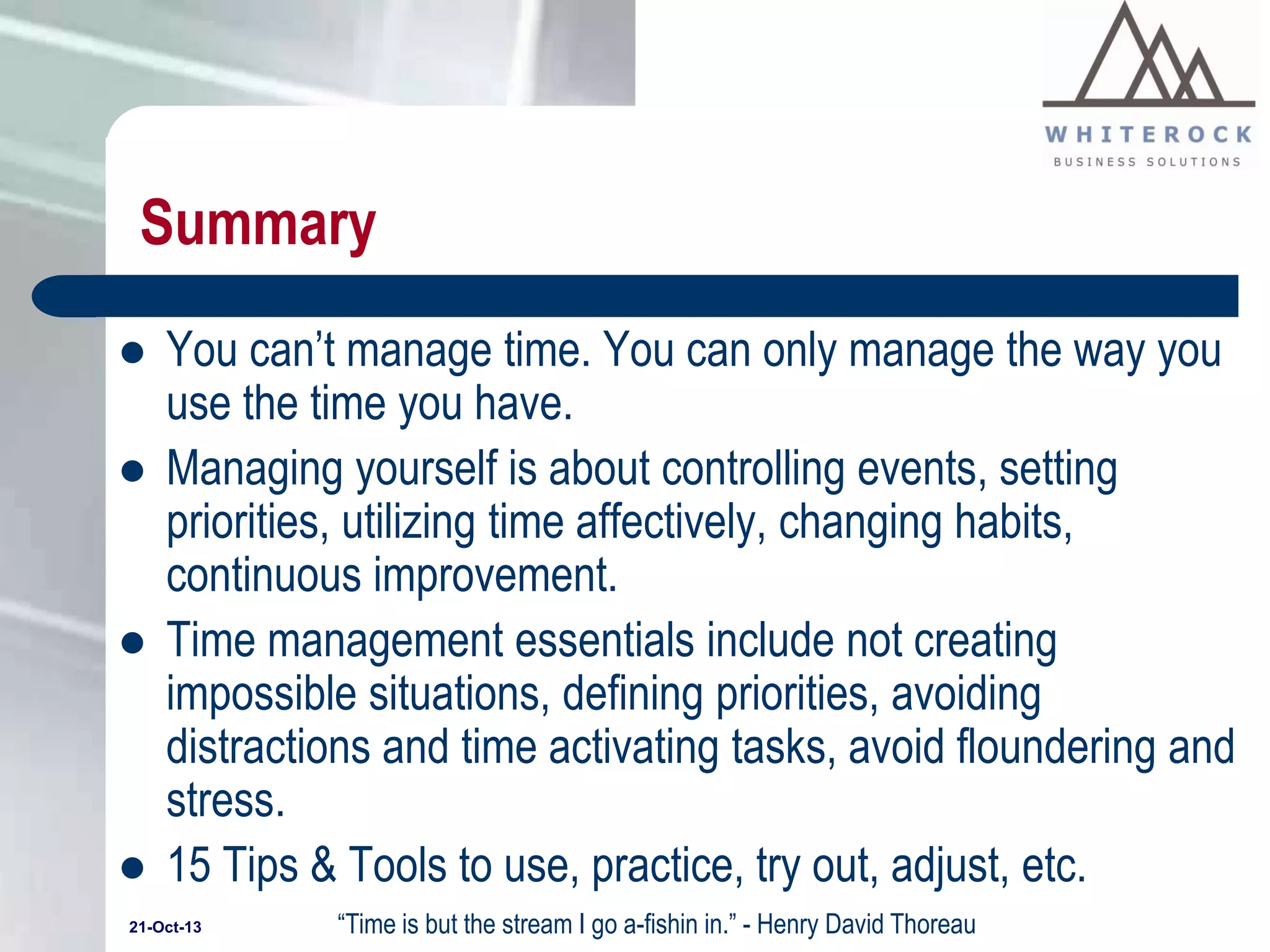 Summary







You can’t manage time. You can only manage the way you
use the time you have.
Managing yourself is about controlling events, setting
priorities, utilizing time affectively, changing habits,
continuous improvement.
Time management essentials include not creating
impossible situations, defining priorities, avoiding
distractions and time activating tasks, avoid floundering and
stress.
15 Tips & Tools to use, practice, try out, adjust, etc.

21-Oct-13

“Time is but the stream I go a-fishin in.” - Henry David Thoreau

 