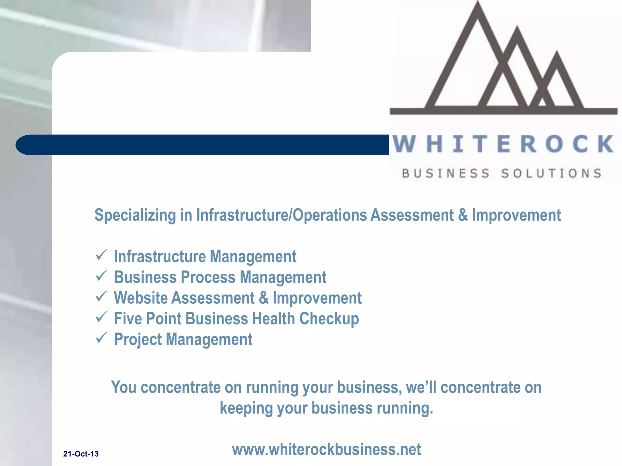 Specializing in Infrastructure/Operations Assessment & Improvement






Infrastructure Management
Business Process Management
Website Assessment & Improvement
Five Point Business Health Checkup
Project Management
You concentrate on running your business, we’ll concentrate on
keeping your business running.

21-Oct-13

www.whiterockbusiness.net

 
