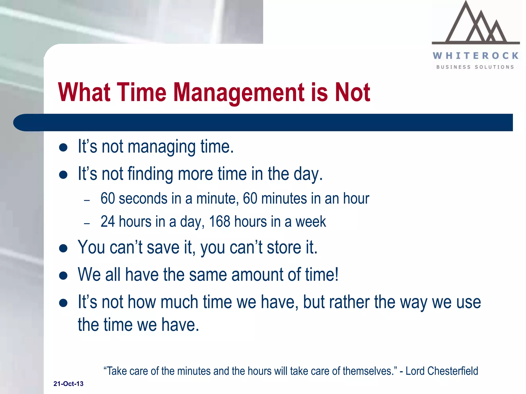 What Time Management is Not



It’s not managing time.
It’s not finding more time in the day.
–
–





60 seconds in a minute, 60 minutes in an hour
24 hours in a day, 168 hours in a week

You can’t save it, you can’t store it.
We all have the same amount of time!
It’s not how much time we have, but rather the way we use
the time we have.
“Take care of the minutes and the hours will take care of themselves.” - Lord Chesterfield

21-Oct-13

 