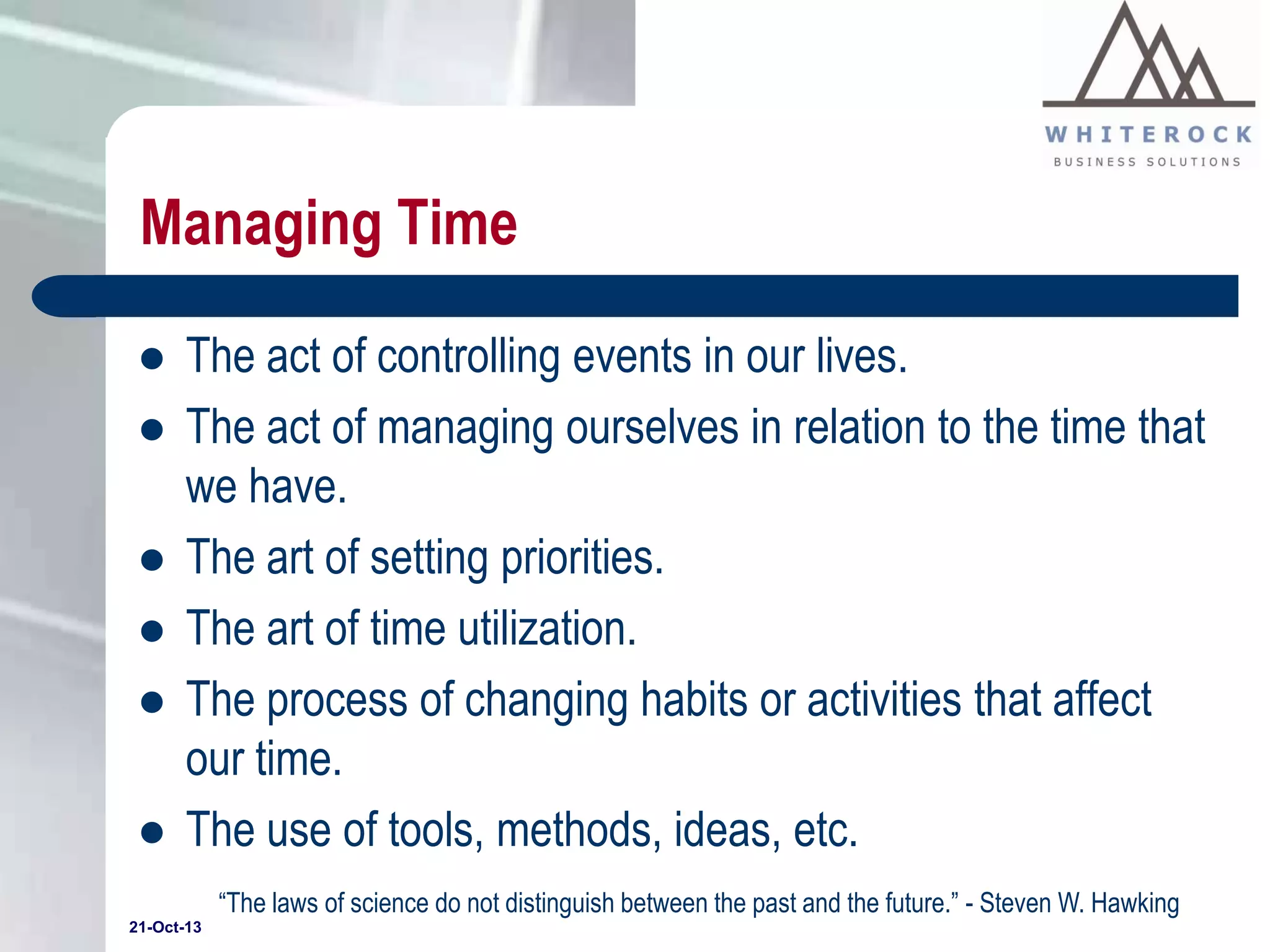 Managing Time








The act of controlling events in our lives.
The act of managing ourselves in relation to the time that
we have.
The art of setting priorities.
The art of time utilization.
The process of changing habits or activities that affect
our time.
The use of tools, methods, ideas, etc.
“The laws of science do not distinguish between the past and the future.” - Steven W. Hawking

21-Oct-13

 