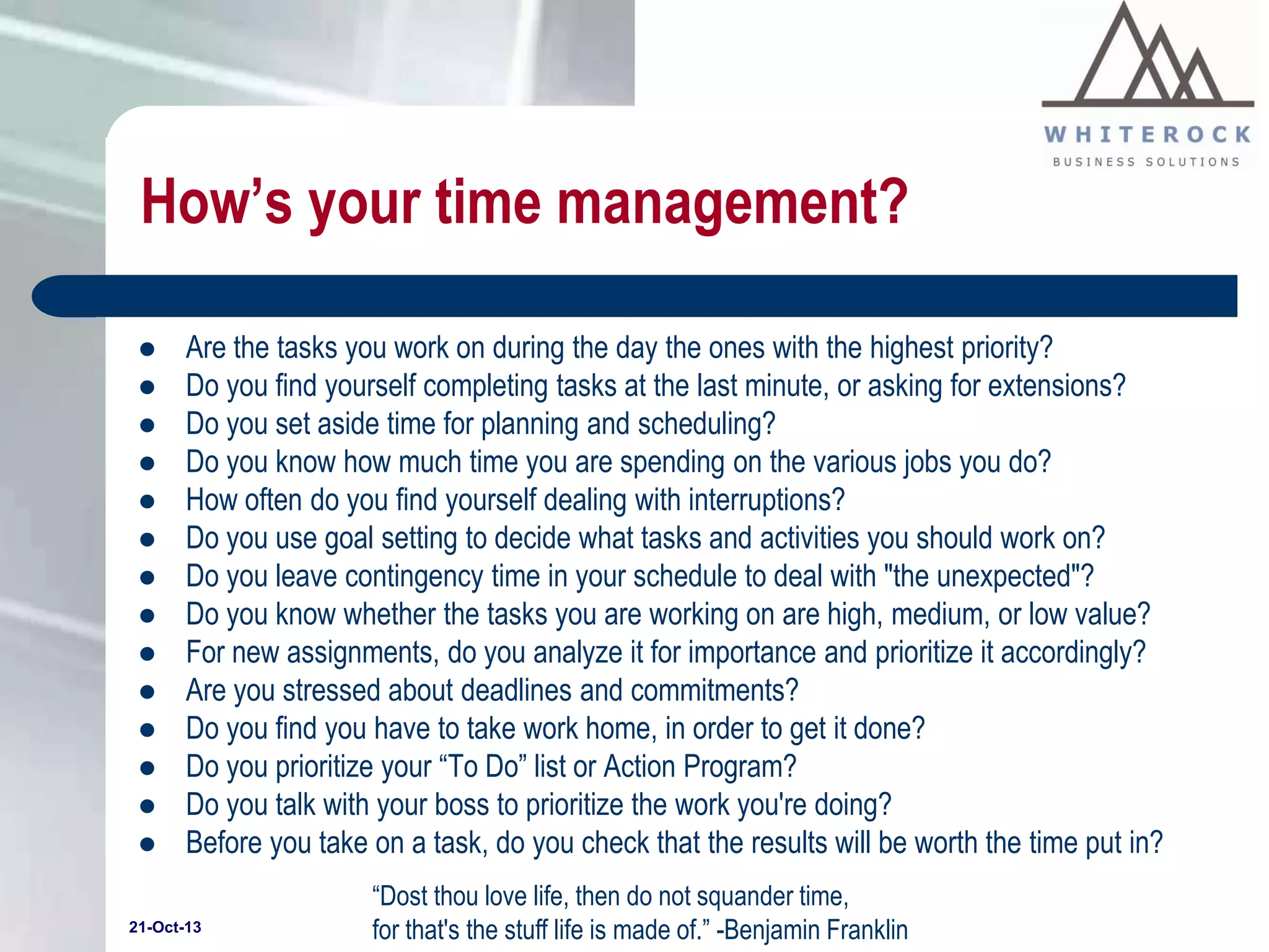 How’s your time management?
















Are the tasks you work on during the day the ones with the highest priority?
Do you find yourself completing tasks at the last minute, or asking for extensions?
Do you set aside time for planning and scheduling?
Do you know how much time you are spending on the various jobs you do?
How often do you find yourself dealing with interruptions?
Do you use goal setting to decide what tasks and activities you should work on?
Do you leave contingency time in your schedule to deal with "the unexpected"?
Do you know whether the tasks you are working on are high, medium, or low value?
For new assignments, do you analyze it for importance and prioritize it accordingly?
Are you stressed about deadlines and commitments?
Do you find you have to take work home, in order to get it done?
Do you prioritize your “To Do” list or Action Program?
Do you talk with your boss to prioritize the work you're doing?
Before you take on a task, do you check that the results will be worth the time put in?

21-Oct-13

“Dost thou love life, then do not squander time,
for that's the stuff life is made of.” -Benjamin Franklin

 
