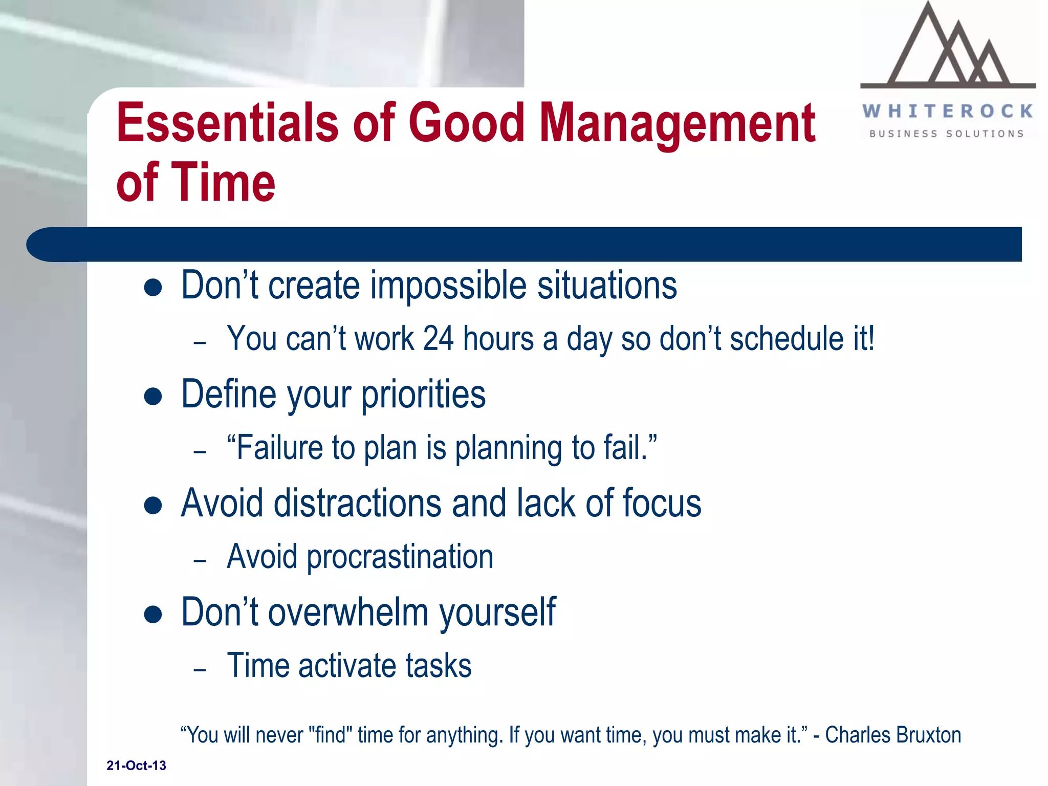 Essentials of Good Management
of Time


Don’t create impossible situations
–



Define your priorities
–



“Failure to plan is planning to fail.”

Avoid distractions and lack of focus
–



You can’t work 24 hours a day so don’t schedule it!

Avoid procrastination

Don’t overwhelm yourself
–

Time activate tasks

“You will never "find" time for anything. If you want time, you must make it.” - Charles Bruxton
21-Oct-13

 