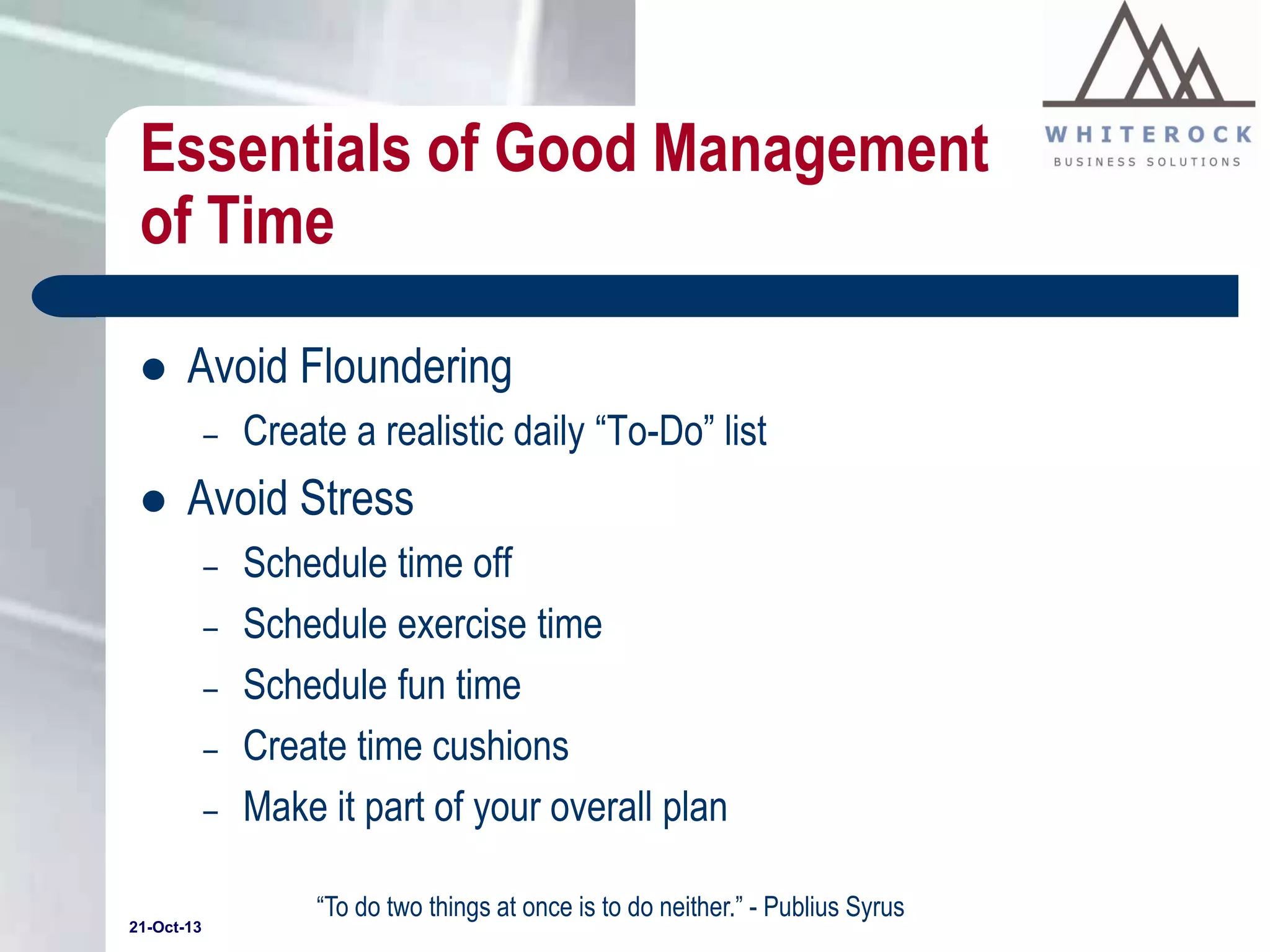 Essentials of Good Management
of Time


Avoid Floundering
–



Create a realistic daily “To-Do” list

Avoid Stress
–
–
–
–
–

21-Oct-13

Schedule time off
Schedule exercise time
Schedule fun time
Create time cushions
Make it part of your overall plan
“To do two things at once is to do neither.” - Publius Syrus

 