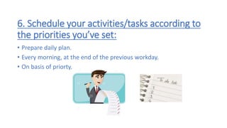 6. Schedule your activities/tasks according to
the priorities you’ve set:
• Prepare daily plan.
• Every morning, at the end of the previous workday.
• On basis of priorty.
 