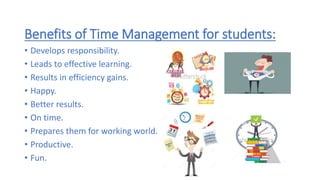 Benefits of Time Management for students:
• Develops responsibility.
• Leads to effective learning.
• Results in efficiency gains.
• Happy.
• Better results.
• On time.
• Prepares them for working world.
• Productive.
• Fun.
 