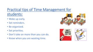 Practical tips of Time Management for
students:
• Wake up early.
• Set reminders.
• Be organized.
• Set priorities.
• Don’t take on more than you can do.
• Know when you are wasting time.
 