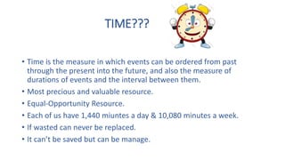 TIME???
• Time is the measure in which events can be ordered from past
through the present into the future, and also the measure of
durations of events and the interval between them.
• Most precious and valuable resource.
• Equal-Opportunity Resource.
• Each of us have 1,440 miuntes a day & 10,080 minutes a week.
• If wasted can never be replaced.
• It can’t be saved but can be manage.
 