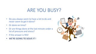 ARE YOU BUSY?
• Do you always seem to have a lot to do and
never seem to get it done?
• Or done on time?
• Or are things done at the last minute under a
lot of pressure and stress?
• If the answer is YES!
• WE’RE GOING TO SOLVE IT !
 