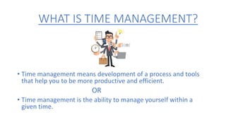 WHAT IS TIME MANAGEMENT?
• Time management means development of a process and tools
that help you to be more productive and efficient.
OR
• Time management is the ability to manage yourself within a
given time.
 