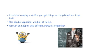 • It is about making sure that you get things accomplished in a time
limit.
• This can be applied at work or at home.
• You can be happier and efficient person all together.
 