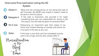 Overcome Procrastination Using the 4D
System
What are the consequences of not doing the task at
all? Consider the 80/20 rule; maybe it doesn’t need to
be done in the first place.
Delete it
Delegate it
Do it now
If the task is one that can’t be completed quickly
and is not a high priority item, simply defer it.
If the task is important, ask yourself if it’s really
something that you are responsible for doing in the
first place. Can the task be given to someone else?
Postponing an important task that needs to be
done only creates feelings of anxiety and stress. Do
it as early in the day as you can.
Defer
 