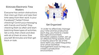 Eliminate Electronic Time
Wasters
Everyone has certain distractions
that interrupt them and take their
time away from their work. Is your
Facebook? Twitter? Email
checking? Continuous messaging
with friends and family? Stop
checking them so often and start
batching these types of activities.
Set a time, then check and deal
with all of them at once. Give
yourself 30 minutes and then get
back on task.
Get Organized
In order to effectively manage
your time and be productive
each day, you have to create
the right environment.
Eliminate useless clutter, set up
an effective filing system, have
a nearby place for all of the
work items you need frequently
and utilize workflow
management tools to help you
create a productive
environment.
 