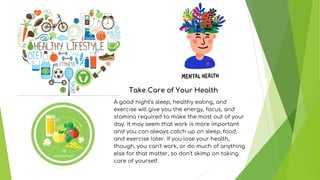 Take Care of Your Health
A good night’s sleep, healthy eating, and
exercise will give you the energy, focus, and
stamina required to make the most out of your
day. It may seem that work is more important
and you can always catch up on sleep, food,
and exercise later. If you lose your health,
though, you can't work, or do much of anything
else for that matter, so don't skimp on taking
care of yourself.
 