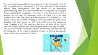 As experts have suggested, time management is for humans to excel, an
aid to higher human productivity. The true specifics of the mystery
behind time management are the ability to be self-aware.
Understanding one’s own requirements, for an instance not everyone
finishes reading the newspaper in an hour; in order to ensure no time is
wasted and the news is consumed, experts suggest one to be more
observant of one’s own activities and limitations. In the event, Mr. Tom
takes an hour to read the newspaper every day, scheduling the tennis
practice right after leaves him with no time the smoke the occasional
cigar, however, if Mr. Tom dedicates less than an hour of his time to
read the paper, he might end up missing the stock profit he just made.
Hence, it is advised one makes a routine or schedule, with the intention
of being able to be most productive instead of having successfully
dedicated time to numerous activities.
 