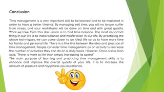 Conclusion
Time management is a very important skill to be learned and to be mastered in
order to have a better lifestyle. By managing well time, you will no longer suffer
from stress, and your work/tasks will be done on time and with great quality.
What we take from this discussion is to find time balance. The most important
thing in our life is to instill balance and moderation in our life. By practicing the
above techniques, we can come closer to an ideal life so as to have more time
for family and personal life. There is a fine line between the idea and practice of
time management. People consider time management as an activity to increase
the number of activities they can do on a daily basis. However, Once a wise man
said, "There is more to life than simply increasing its speed."
The main purpose of learning and practicing time management skills is to
enhance and improve the overall quality of your life. It is to increase the
amount of pleasure and happiness you experience.
 