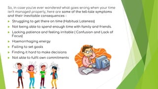 So, in case you've ever wondered what goes wrong when your time
isn’t managed properly, here are some of the tell-tale symptoms
and their inevitable consequences -
 Struggling to get there on time (Habitual Lateness)
 Not being able to spend enough time with family and friends.
 Lacking patience and feeling irritable ( Confusion and Lack of
Focus)
 Haemorrhaging energy
 Failing to set goals
 Finding it hard to make decisions
 Not able to fulfil own commitments
 