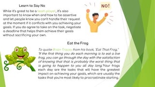 While it’s great to be a team player, it’s also
important to know when and how to be assertive
and let people know you can’t handle their request
at the moment if it conflicts with you achieving your
goals. If you do agree to take on the task, negotiate
a deadline that helps them achieve their goals
without sacrificing your own.
Learn to Say No
Eat the Frog
To quote Brian Tracey from his book, "Eat That Frog,"
"If the first thing you do each morning is to eat a live
frog, you can go through the day with the satisfaction
of knowing that that is probably the worst thing that
is going to happen to you all day long."Your frogs
each day are the tasks that will have the greatest
impact on achieving your goals, which are usually the
tasks that you're most likely to procrastinate starting.
 