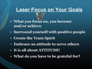 What you focus on, you become and/or achieve Surround yourself with positive people Create the Team Spirit Embrace an attitude to serve others It is all about ATTITUDE! What do you have to be grateful for? Laser Focus on Your Goals 