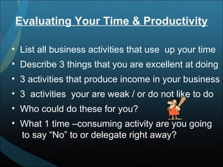 Evaluating Your Time & Productivity List all business activities that use  up your time Describe 3 things that you are excellent at doing 3 activities that produce income in your business 3  activities  your are weak / or do not like to do Who could do these for you? What 1 time –consuming activity are you going  to say “No” to or delegate right away? 
