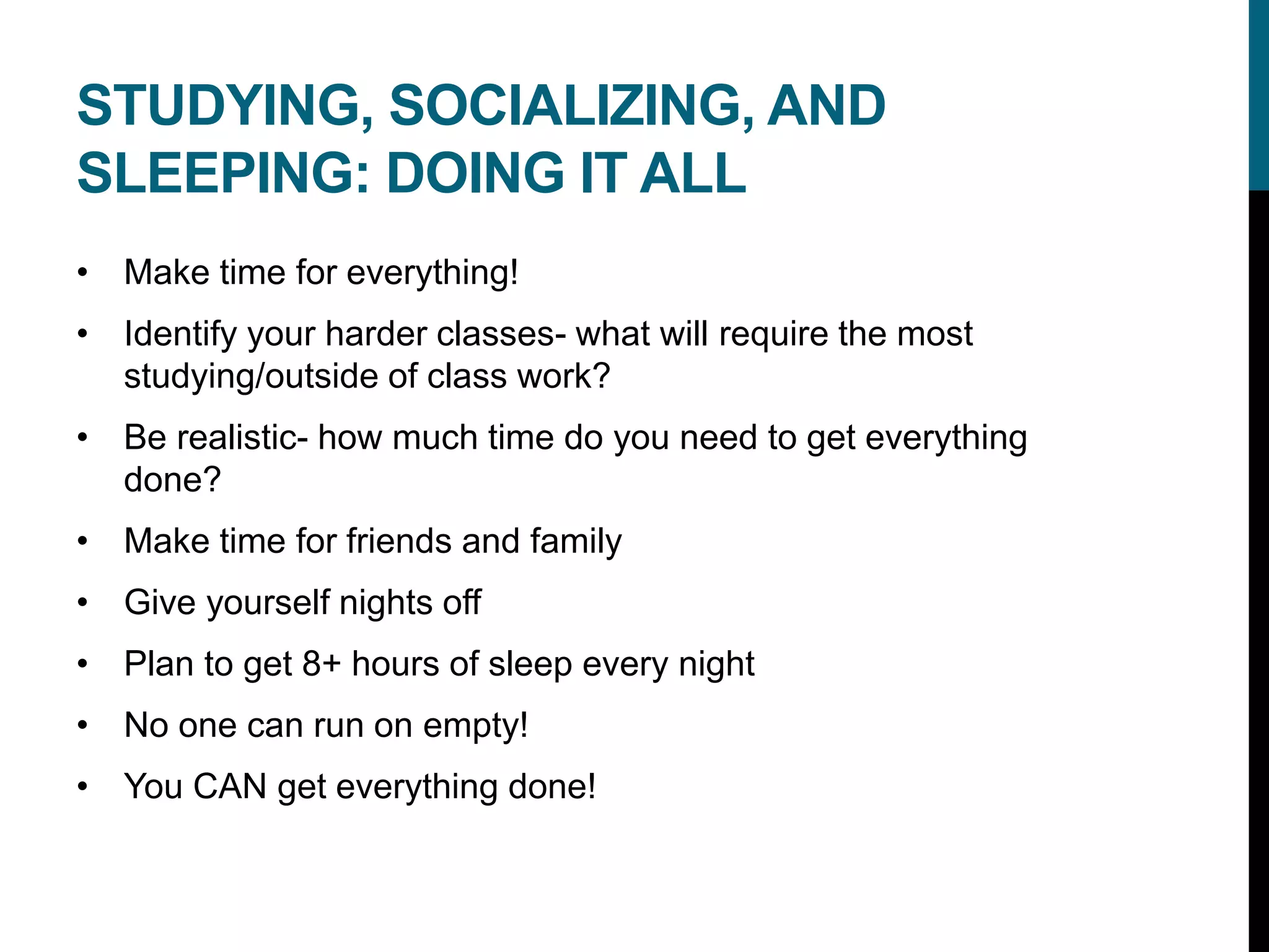 STUDYING, SOCIALIZING, AND
SLEEPING: DOING IT ALL
• Make time for everything!
• Identify your harder classes- what will require the most
studying/outside of class work?
• Be realistic- how much time do you need to get everything
done?
• Make time for friends and family
• Give yourself nights off
• Plan to get 8+ hours of sleep every night
• No one can run on empty!
• You CAN get everything done!
 