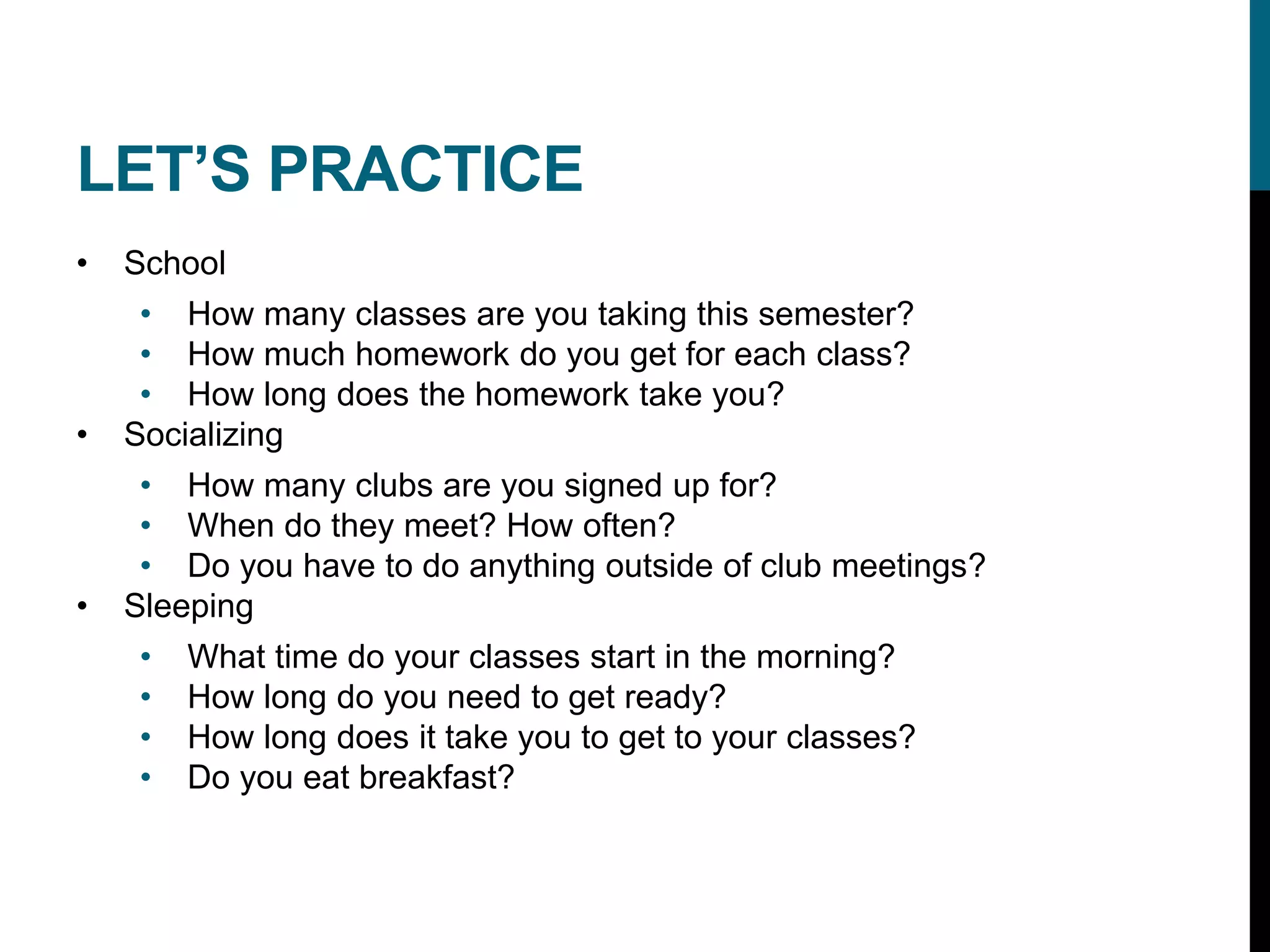 LET’S PRACTICE
• School
• How many classes are you taking this semester?
• How much homework do you get for each class?
• How long does the homework take you?
• Socializing
• How many clubs are you signed up for?
• When do they meet? How often?
• Do you have to do anything outside of club meetings?
• Sleeping
• What time do your classes start in the morning?
• How long do you need to get ready?
• How long does it take you to get to your classes?
• Do you eat breakfast?
 