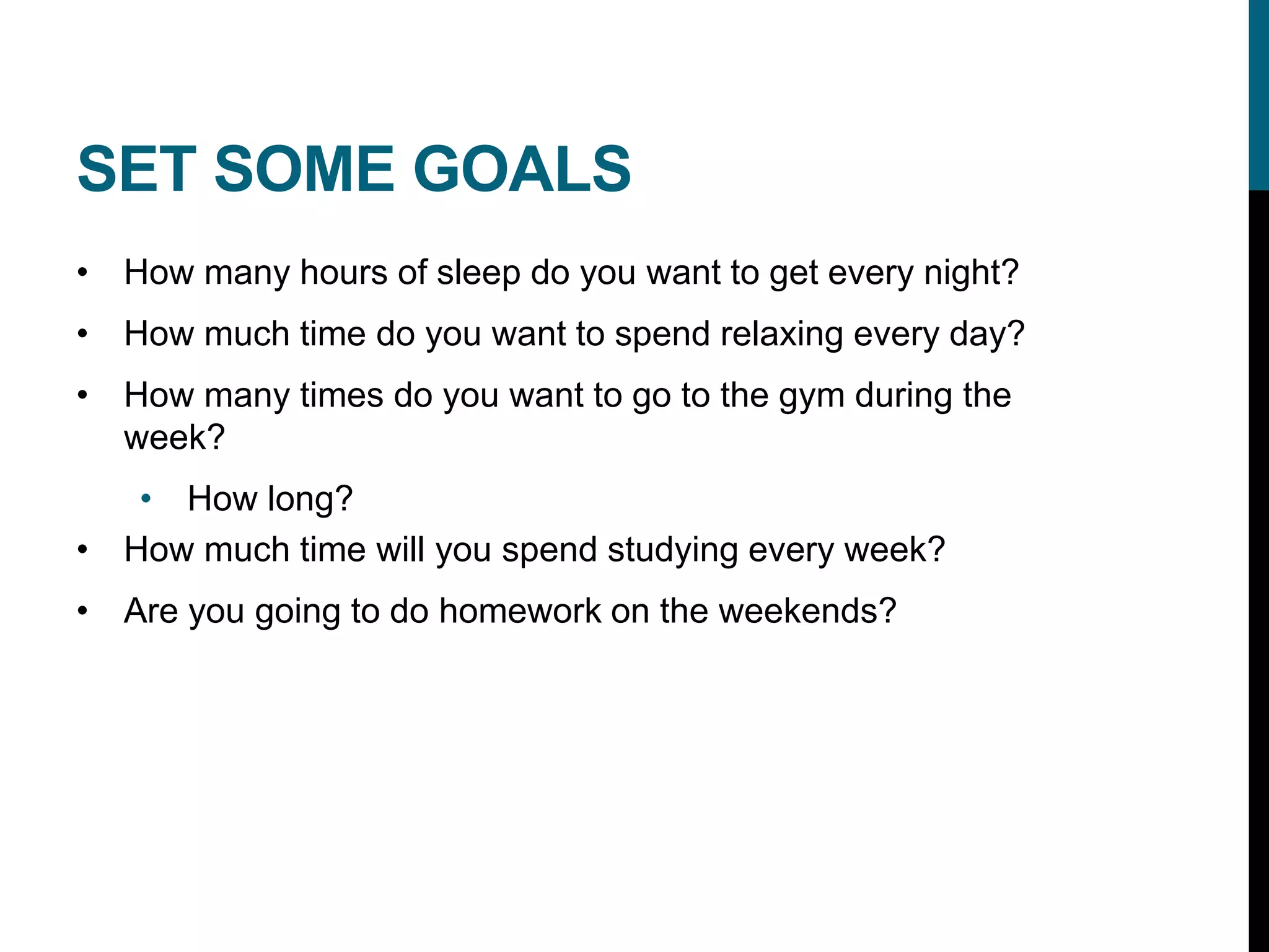 SET SOME GOALS
• How many hours of sleep do you want to get every night?
• How much time do you want to spend relaxing every day?
• How many times do you want to go to the gym during the
week?
• How long?
• How much time will you spend studying every week?
• Are you going to do homework on the weekends?
 