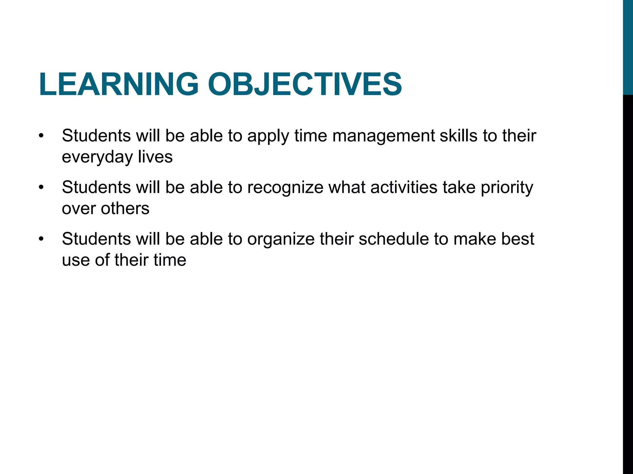 LEARNING OBJECTIVES
• Students will be able to apply time management skills to their
everyday lives
• Students will be able to recognize what activities take priority
over others
• Students will be able to organize their schedule to make best
use of their time
 