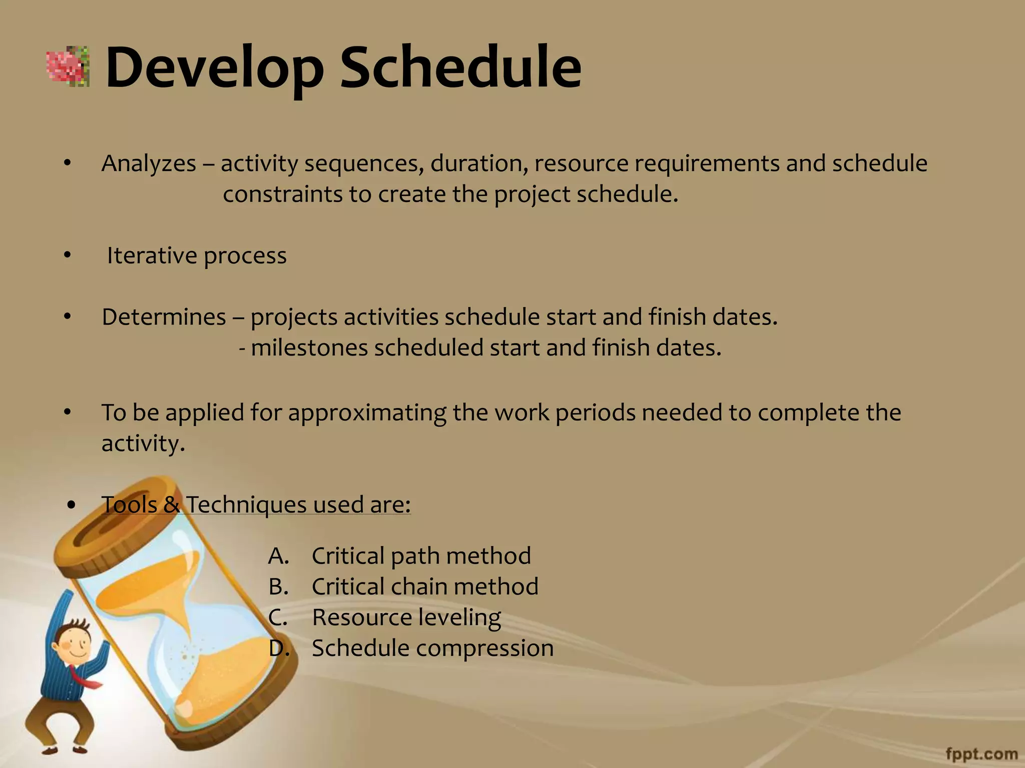 Develop Schedule
•   Analyzes – activity sequences, duration, resource requirements and schedule
               constraints to create the project schedule.

•   Iterative process

•   Determines – projects activities schedule start and finish dates.
                - milestones scheduled start and finish dates.

•   To be applied for approximating the work periods needed to complete the
    activity.

• Tools & Techniques used are:

                   A.   Critical path method
                   B.   Critical chain method
                   C.   Resource leveling
                   D.   Schedule compression
 