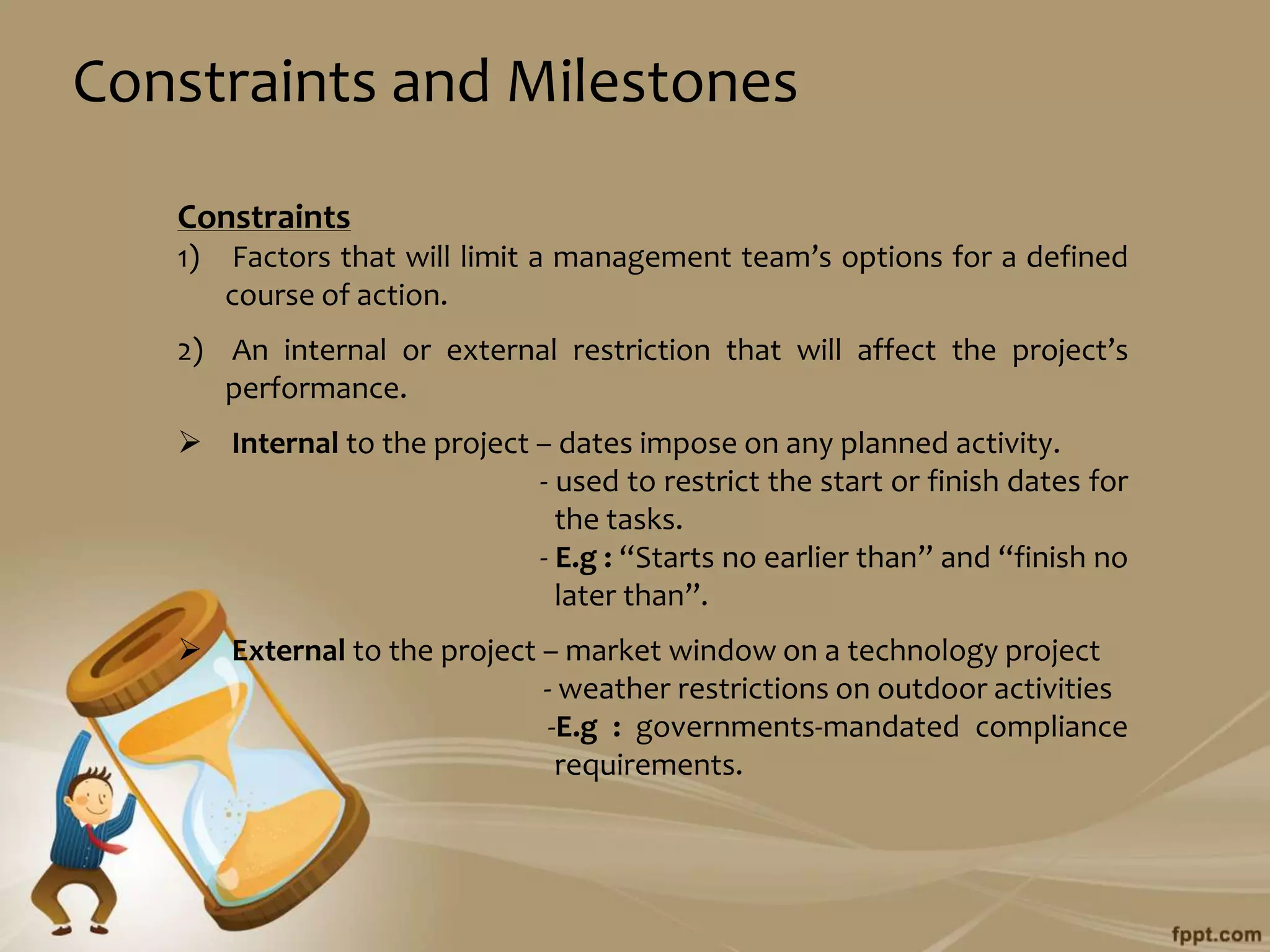 Constraints and Milestones
   Constraints
   1)   Factors that will limit a management team’s options for a defined
        course of action.
   2) An internal or external restriction that will affect the project’s
      performance.
    Internal to the project – dates impose on any planned activity.
                             - used to restrict the start or finish dates for
                               the tasks.
                             - E.g : “Starts no earlier than” and “finish no
                               later than”.
    External to the project – market window on a technology project
                             - weather restrictions on outdoor activities
                              -E.g : governments-mandated compliance
                               requirements.
 