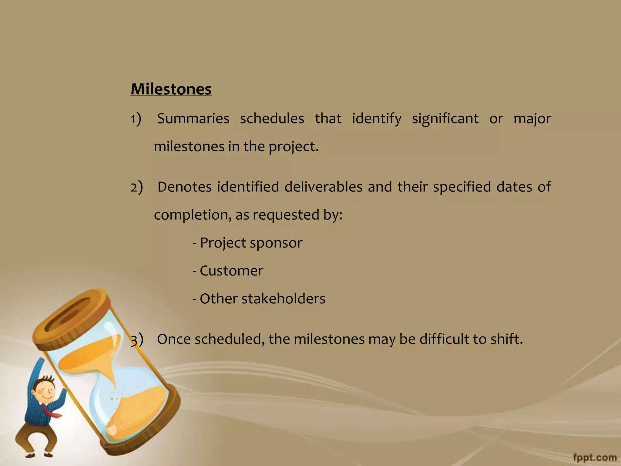 Milestones
1)   Summaries schedules that identify significant or major
     milestones in the project.

2) Denotes identified deliverables and their specified dates of
     completion, as requested by:
           - Project sponsor
           - Customer
           - Other stakeholders

3) Once scheduled, the milestones may be difficult to shift.
 