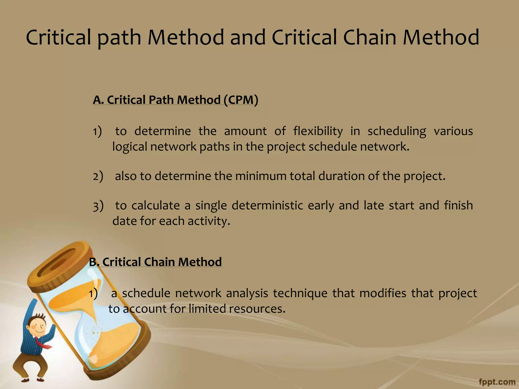 Critical path Method and Critical Chain Method

      A. Critical Path Method (CPM)

      1)    to determine the amount of flexibility in scheduling various
           logical network paths in the project schedule network.

      2) also to determine the minimum total duration of the project.

      3) to calculate a single deterministic early and late start and finish
         date for each activity.


      B. Critical Chain Method

      1)    a schedule network analysis technique that modifies that project
           to account for limited resources.
 