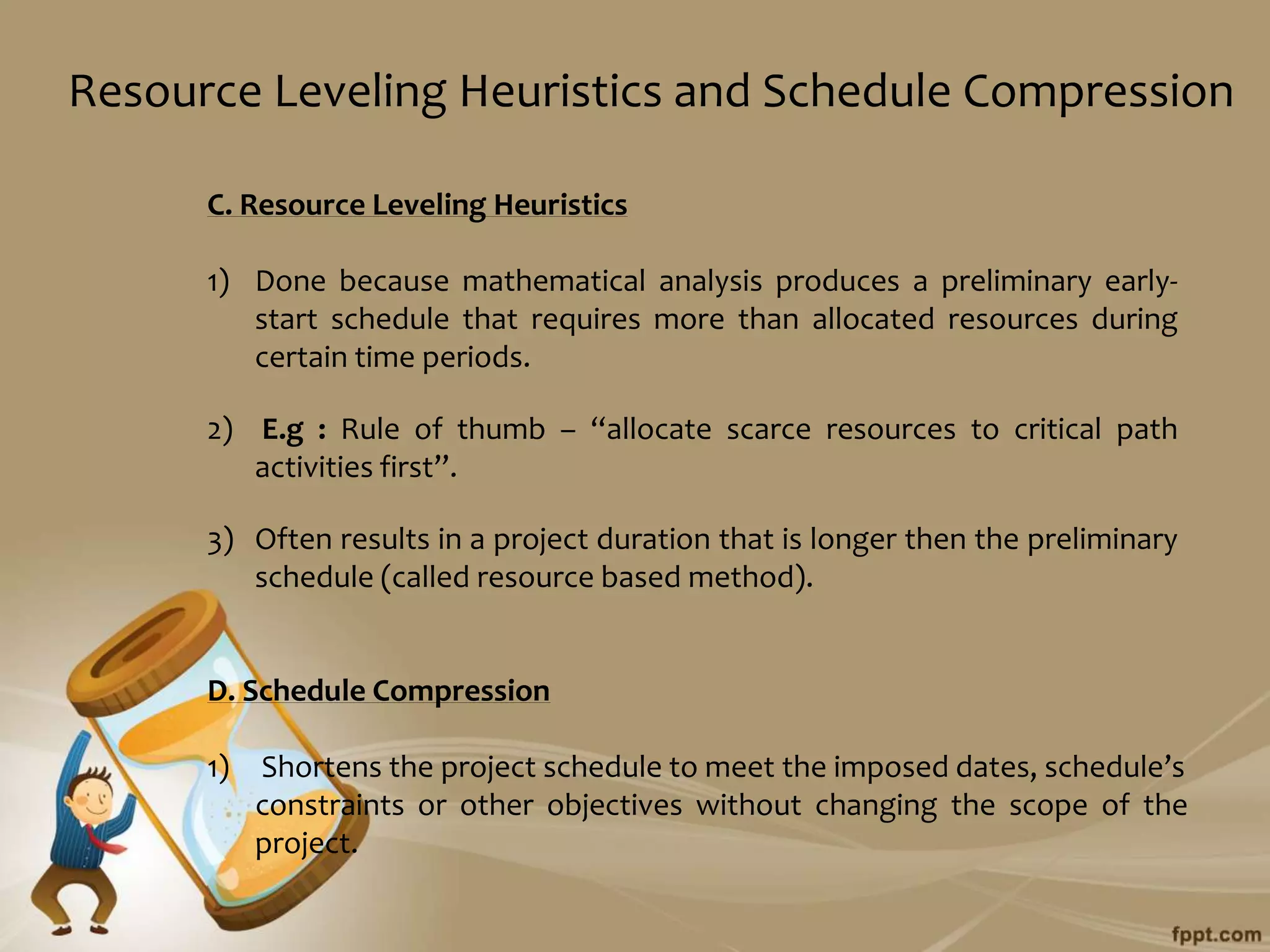 Resource Leveling Heuristics and Schedule Compression

      C. Resource Leveling Heuristics

      1) Done because mathematical analysis produces a preliminary early-
         start schedule that requires more than allocated resources during
         certain time periods.

      2) E.g : Rule of thumb – “allocate scarce resources to critical path
         activities first”.

      3) Often results in a project duration that is longer then the preliminary
         schedule (called resource based method).


      D. Schedule Compression

      1)   Shortens the project schedule to meet the imposed dates, schedule’s
           constraints or other objectives without changing the scope of the
           project.
 