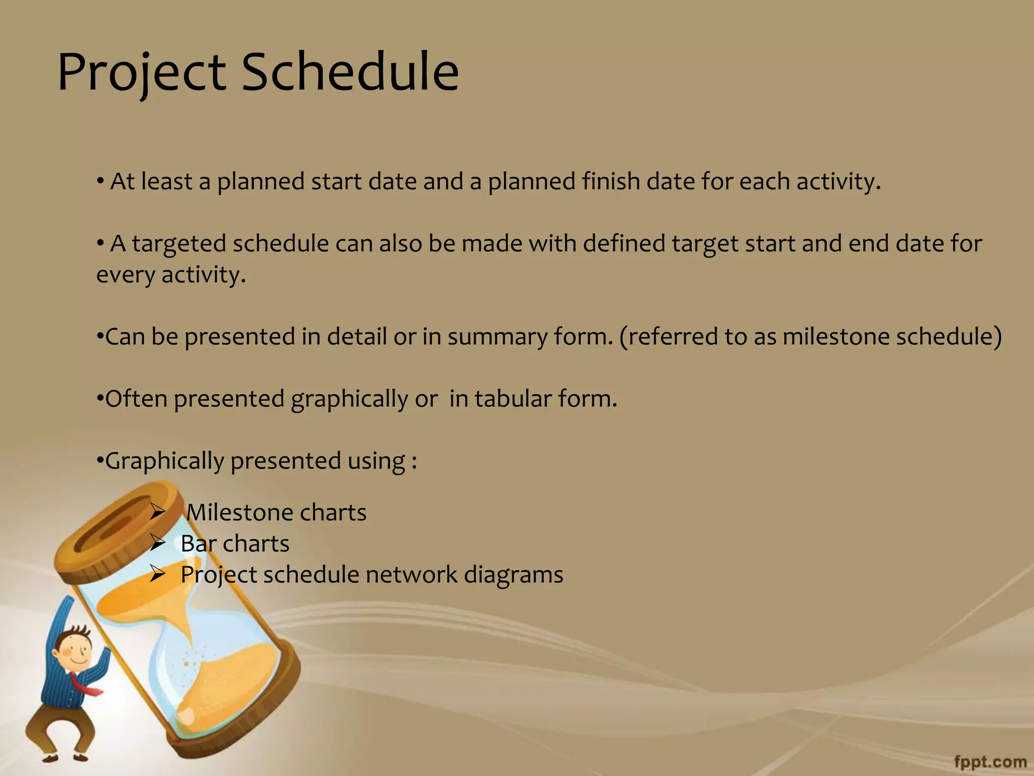 Project Schedule
 • At least a planned start date and a planned finish date for each activity.

 • A targeted schedule can also be made with defined target start and end date for
 every activity.

 •Can be presented in detail or in summary form. (referred to as milestone schedule)

 •Often presented graphically or in tabular form.

 •Graphically presented using :

      Milestone charts
      Bar charts
      Project schedule network diagrams
 