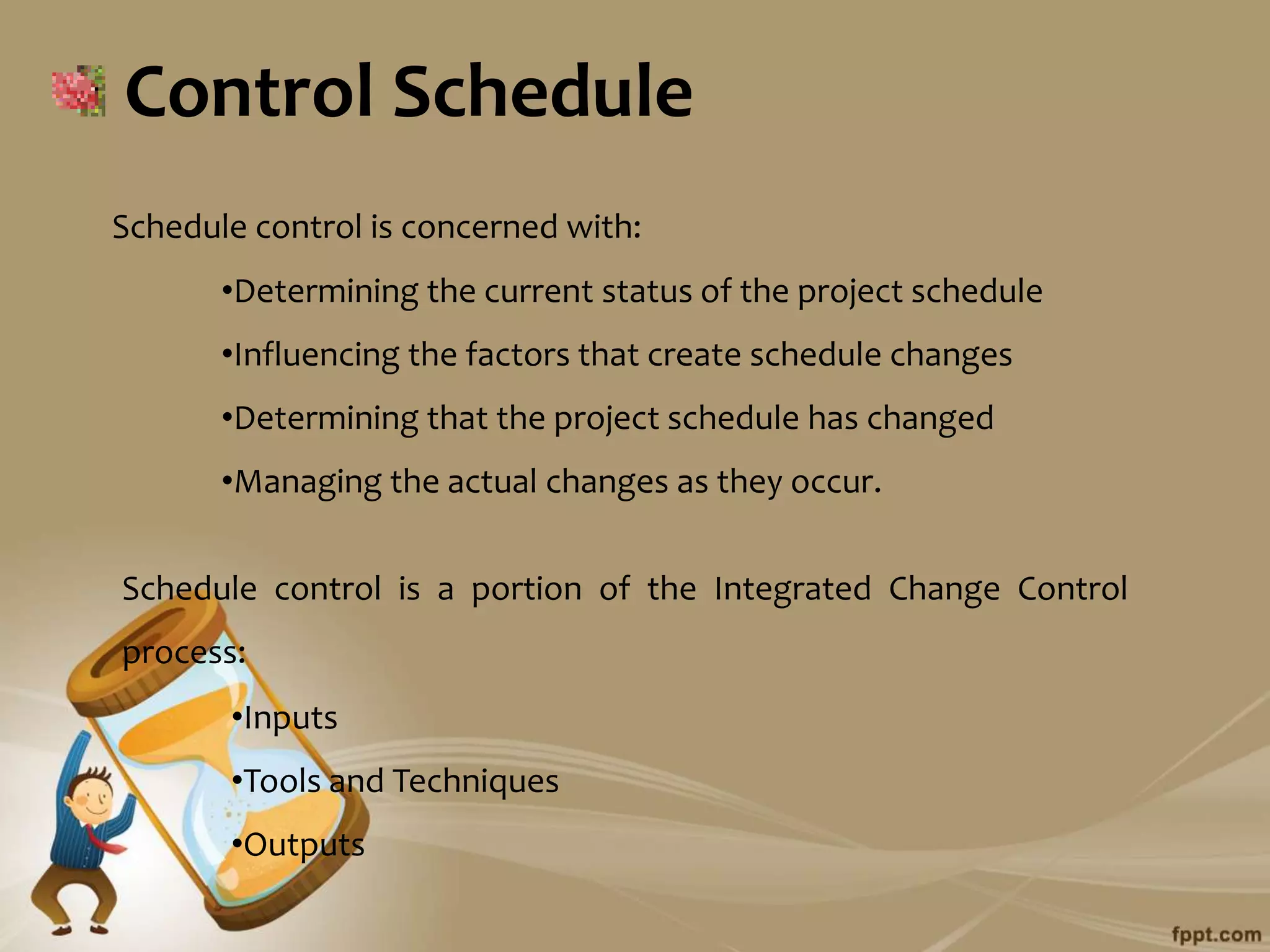 Control Schedule
Schedule control is concerned with:
       •Determining the current status of the project schedule
       •Influencing the factors that create schedule changes
       •Determining that the project schedule has changed
       •Managing the actual changes as they occur.


Schedule control is a portion of the Integrated Change Control
process:
       •Inputs
       •Tools and Techniques
       •Outputs
 