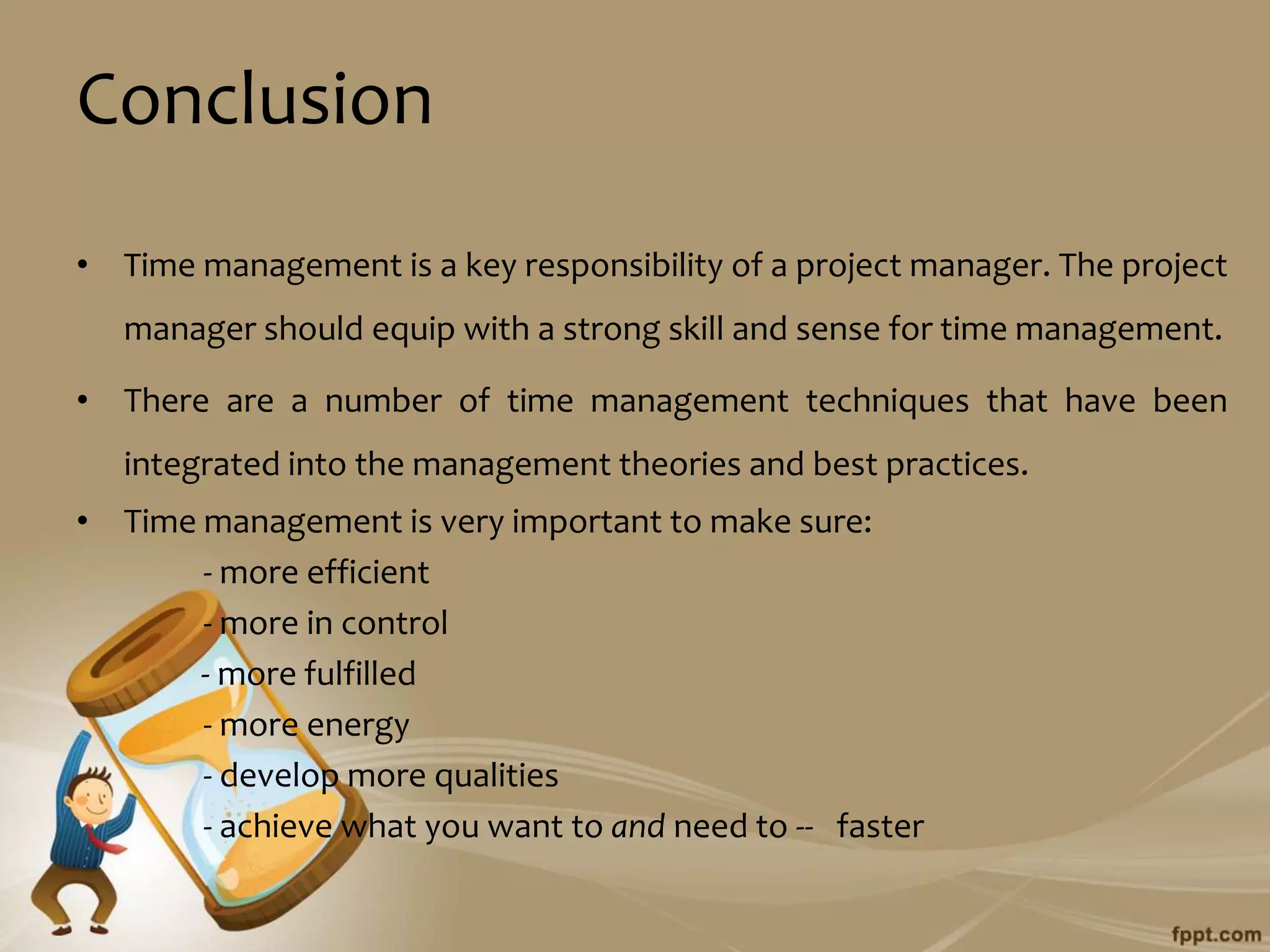 Conclusion
• Time management is a key responsibility of a project manager. The project
   manager should equip with a strong skill and sense for time management.

• There are a number of time management techniques that have been
   integrated into the management theories and best practices.
• Time management is very important to make sure:
       - more efficient
       - more in control
       - more fulfilled
       - more energy
       - develop more qualities
       - achieve what you want to and need to -- faster
 