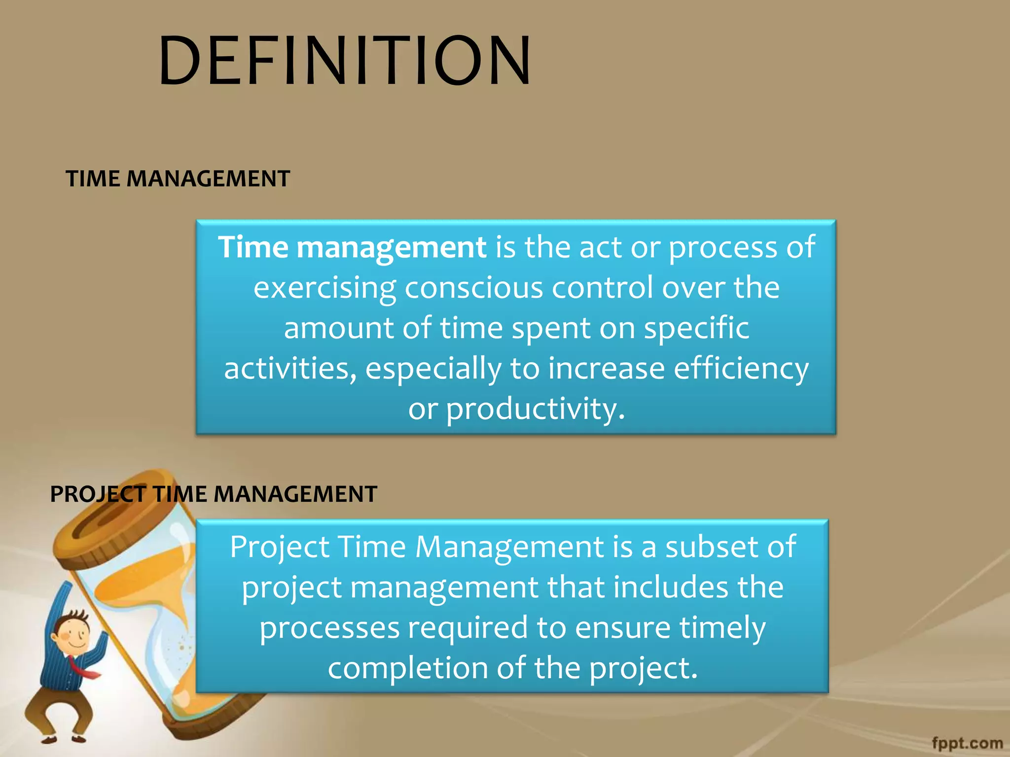 DEFINITION
 TIME MANAGEMENT

           Time management is the act or process of
             exercising conscious control over the
                amount of time spent on specific
           activities, especially to increase efficiency
                          or productivity.

PROJECT TIME MANAGEMENT

            Project Time Management is a subset of
             project management that includes the
              processes required to ensure timely
                   completion of the project.
 