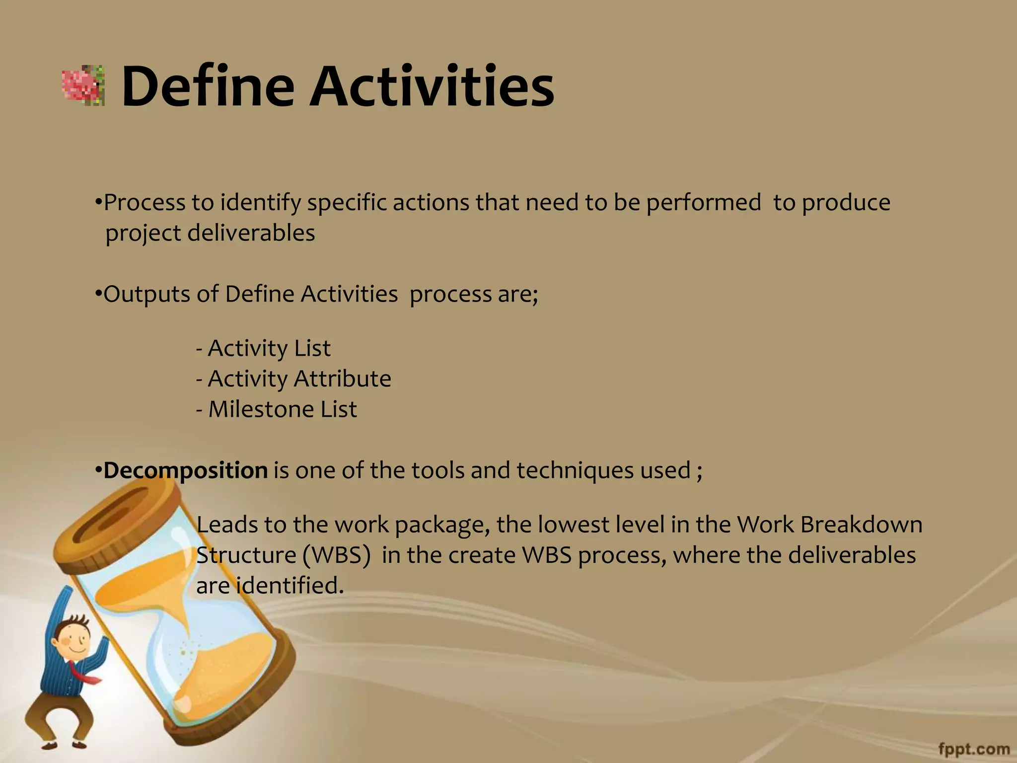 Define Activities
•Process to identify specific actions that need to be performed to produce
 project deliverables

•Outputs of Define Activities process are;

         - Activity List
         - Activity Attribute
         - Milestone List

•Decomposition is one of the tools and techniques used ;

         Leads to the work package, the lowest level in the Work Breakdown
         Structure (WBS) in the create WBS process, where the deliverables
         are identified.
 